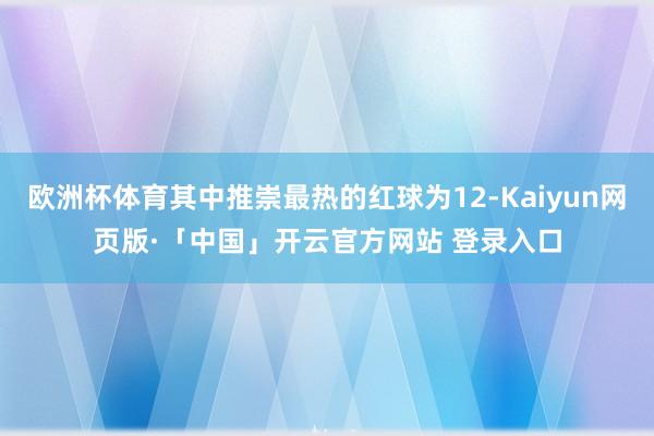 欧洲杯体育其中推崇最热的红球为12-Kaiyun网页版·「中国」开云官方网站 登录入口