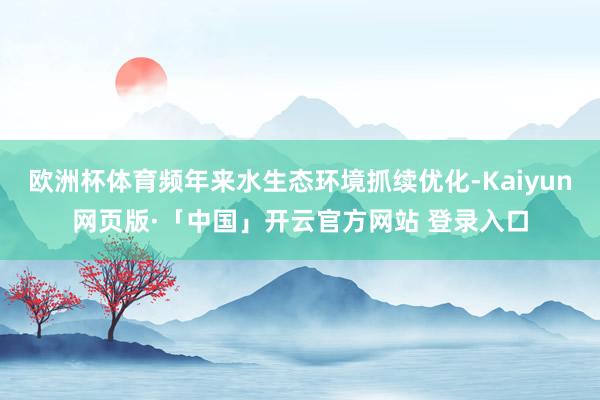 欧洲杯体育频年来水生态环境抓续优化-Kaiyun网页版·「中国」开云官方网站 登录入口