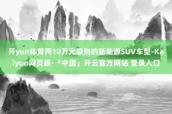 开yun体育网10万元级别的新能源SUV车型-Kaiyun网页版·「中国」开云官方网站 登录入口