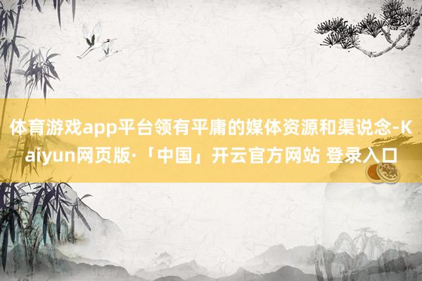 体育游戏app平台领有平庸的媒体资源和渠说念-Kaiyun网页版·「中国」开云官方网站 登录入口