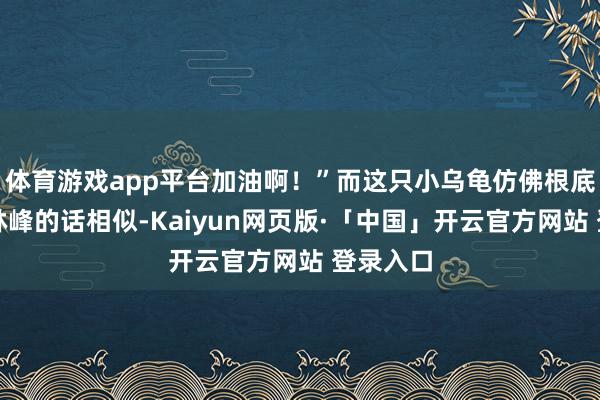 体育游戏app平台加油啊！”而这只小乌龟仿佛根底没听见林峰的话相似-Kaiyun网页版·「中国」开云官方网站 登录入口