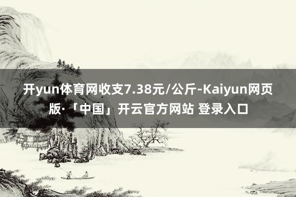 开yun体育网收支7.38元/公斤-Kaiyun网页版·「中国」开云官方网站 登录入口