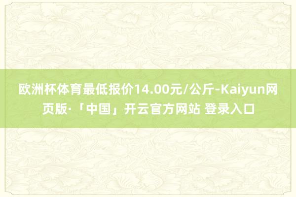 欧洲杯体育最低报价14.00元/公斤-Kaiyun网页版·「中国」开云官方网站 登录入口