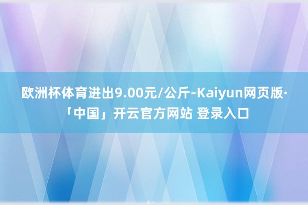 欧洲杯体育进出9.00元/公斤-Kaiyun网页版·「中国」开云官方网站 登录入口