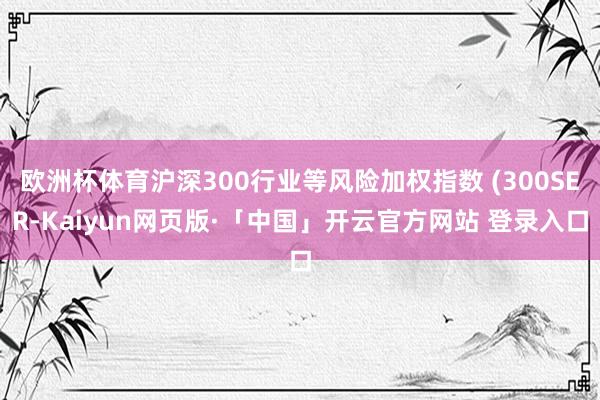 欧洲杯体育沪深300行业等风险加权指数 (300SER-Kaiyun网页版·「中国」开云官方网站 登录入口