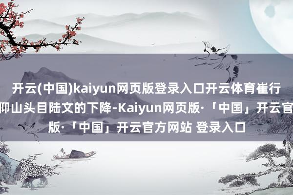 开云(中国)kaiyun网页版登录入口开云体育崔行舟原本就在追寻仰山头目陆文的下降-Kaiyun网页版·「中国」开云官方网站 登录入口