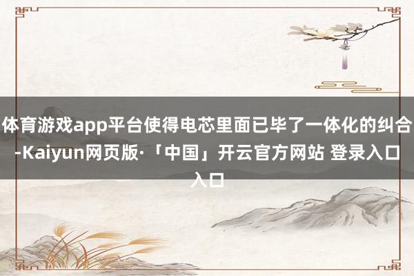 体育游戏app平台使得电芯里面已毕了一体化的纠合-Kaiyun网页版·「中国」开云官方网站 登录入口