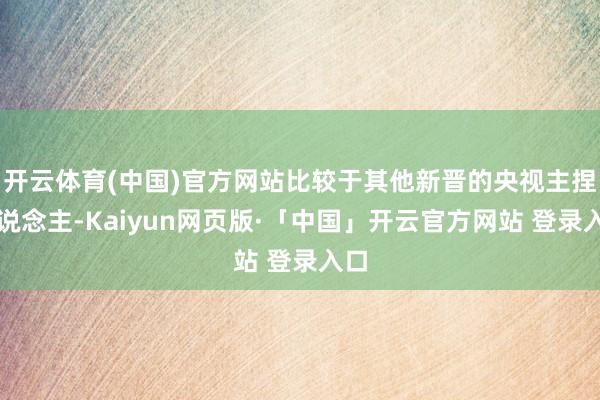 开云体育(中国)官方网站比较于其他新晋的央视主捏东说念主-Kaiyun网页版·「中国」开云官方网站 登录入口