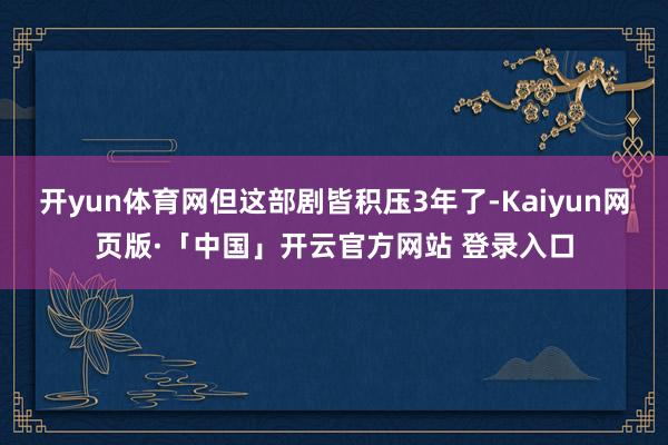 开yun体育网但这部剧皆积压3年了-Kaiyun网页版·「中国」开云官方网站 登录入口