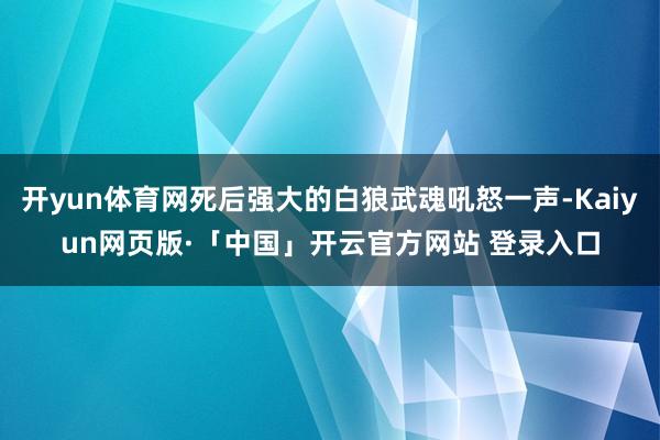 开yun体育网死后强大的白狼武魂吼怒一声-Kaiyun网页版·「中国」开云官方网站 登录入口