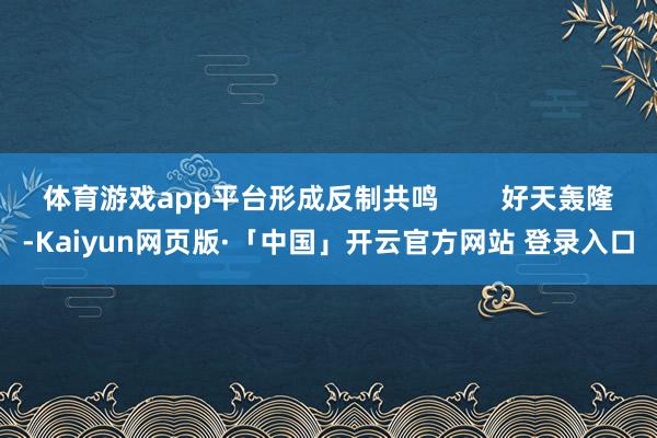 体育游戏app平台形成反制共鸣        好天轰隆-Kaiyun网页版·「中国」开云官方网站 登录入口