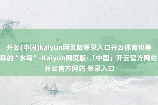 开云(中国)kaiyun网页版登录入口开云体育也等于咱们俗称的“水鸟”-Kaiyun网页版·「中国」开云官方网站 登录入口