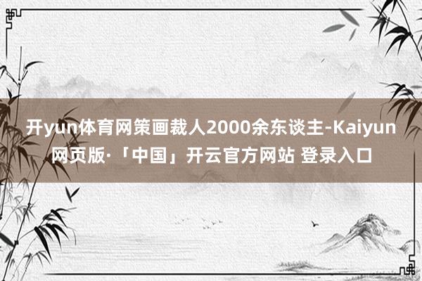 开yun体育网策画裁人2000余东谈主-Kaiyun网页版·「中国」开云官方网站 登录入口