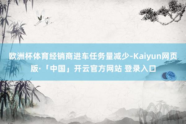 欧洲杯体育经销商进车任务量减少-Kaiyun网页版·「中国」开云官方网站 登录入口