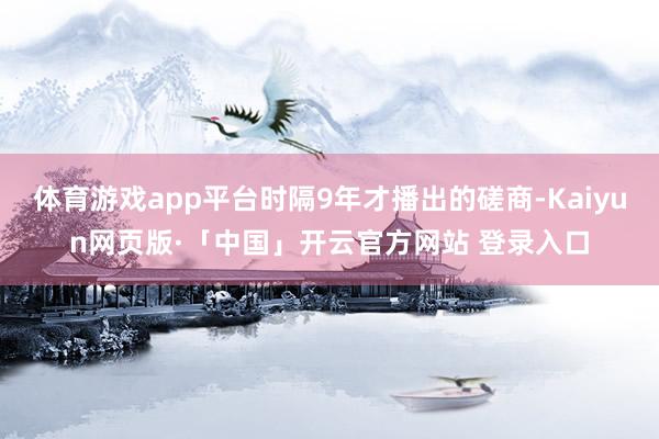 体育游戏app平台时隔9年才播出的磋商-Kaiyun网页版·「中国」开云官方网站 登录入口