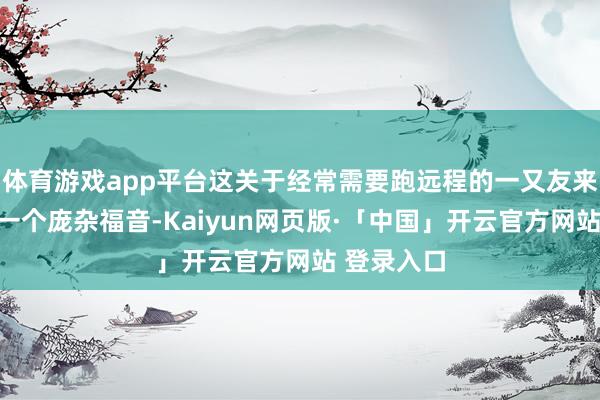 体育游戏app平台这关于经常需要跑远程的一又友来说无疑是一个庞杂福音-Kaiyun网页版·「中国」开云官方网站 登录入口