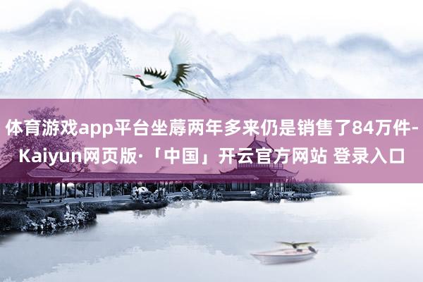 体育游戏app平台坐蓐两年多来仍是销售了84万件-Kaiyun网页版·「中国」开云官方网站 登录入口