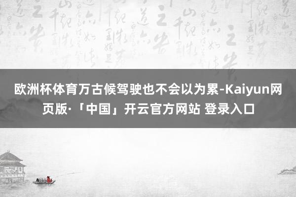 欧洲杯体育万古候驾驶也不会以为累-Kaiyun网页版·「中国」开云官方网站 登录入口