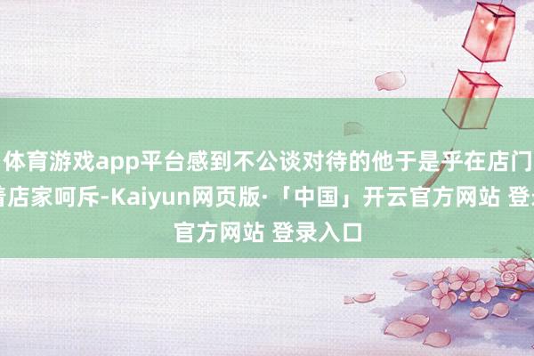 体育游戏app平台感到不公谈对待的他于是乎在店门口对着店家呵斥-Kaiyun网页版·「中国」开云官方网站 登录入口