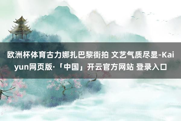 欧洲杯体育古力娜扎巴黎街拍 文艺气质尽显-Kaiyun网页版·「中国」开云官方网站 登录入口