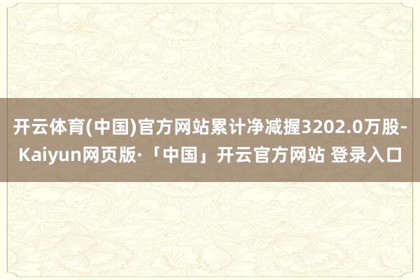 开云体育(中国)官方网站累计净减握3202.0万股-Kaiyun网页版·「中国」开云官方网站 登录入口