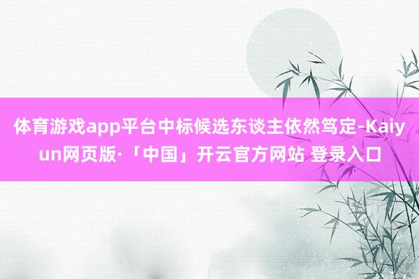 体育游戏app平台中标候选东谈主依然笃定-Kaiyun网页版·「中国」开云官方网站 登录入口