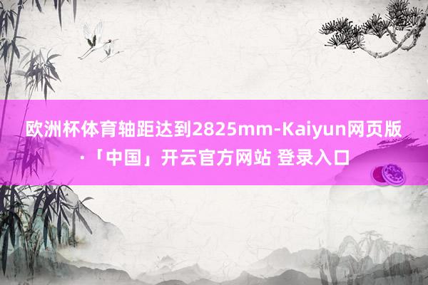 欧洲杯体育轴距达到2825mm-Kaiyun网页版·「中国」开云官方网站 登录入口