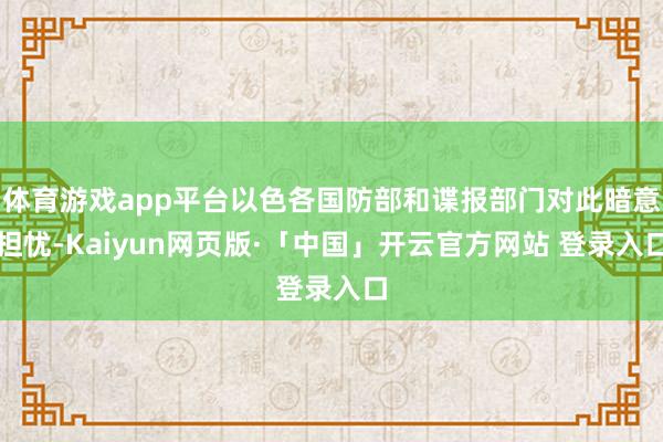 体育游戏app平台以色各国防部和谍报部门对此暗意担忧-Kaiyun网页版·「中国」开云官方网站 登录入口