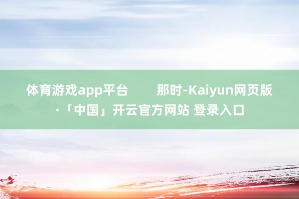 体育游戏app平台        那时-Kaiyun网页版·「中国」开云官方网站 登录入口