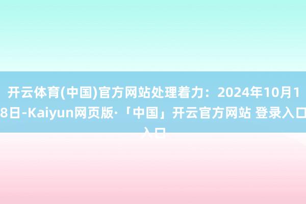 开云体育(中国)官方网站处理着力：2024年10月18日-Kaiyun网页版·「中国」开云官方网站 登录入口