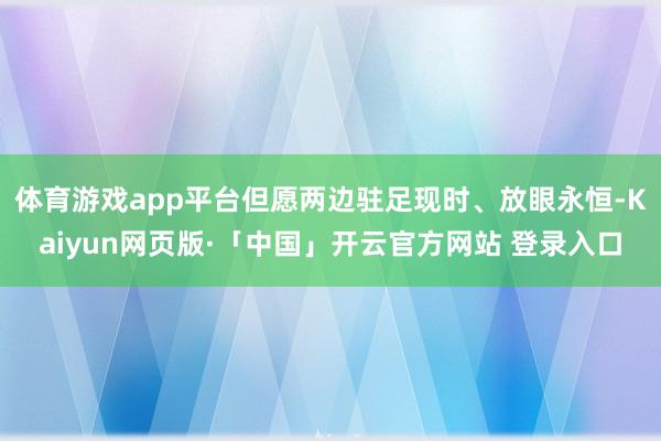 体育游戏app平台但愿两边驻足现时、放眼永恒-Kaiyun网页版·「中国」开云官方网站 登录入口