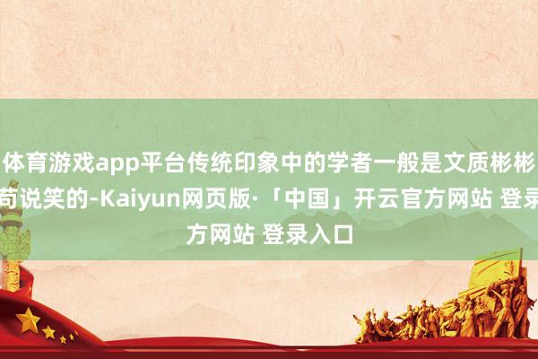 体育游戏app平台传统印象中的学者一般是文质彬彬、不苟说笑的-Kaiyun网页版·「中国」开云官方网站 登录入口