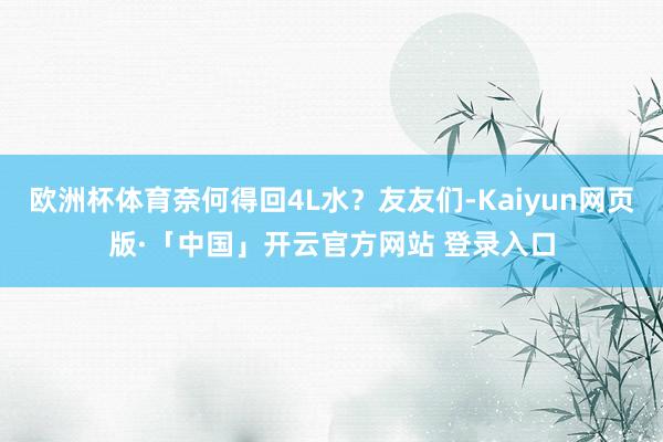 欧洲杯体育奈何得回4L水？友友们-Kaiyun网页版·「中国」开云官方网站 登录入口