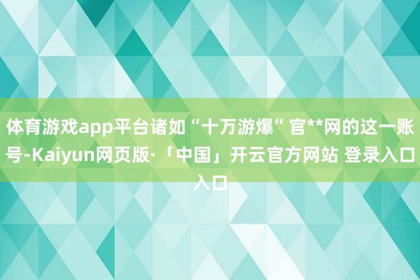 体育游戏app平台诸如“十万游爆”官**网的这一账号-Kaiyun网页版·「中国」开云官方网站 登录入口