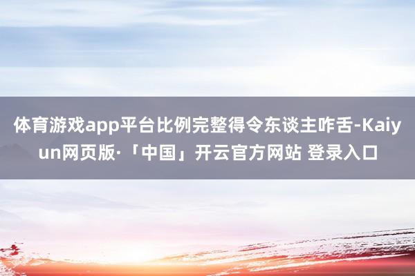 体育游戏app平台比例完整得令东谈主咋舌-Kaiyun网页版·「中国」开云官方网站 登录入口