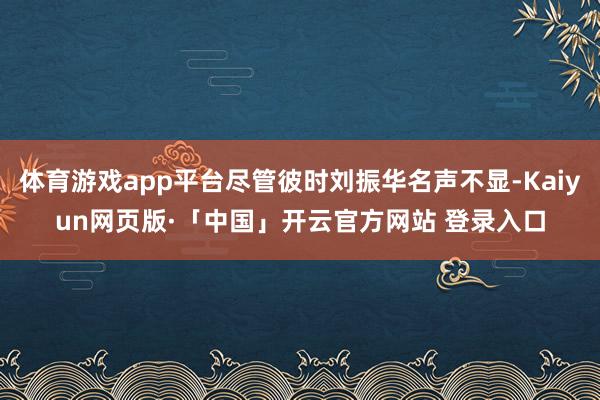 体育游戏app平台尽管彼时刘振华名声不显-Kaiyun网页版·「中国」开云官方网站 登录入口