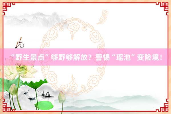 “野生景点”够野够解放？警惕“瑶池”变险境！