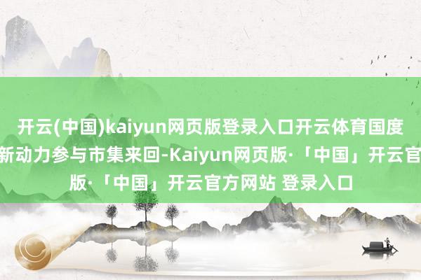 开云(中国)kaiyun网页版登录入口开云体育国度动力局提议鼓励新动力参与市集来回-Kaiyun网页版·「中国」开云官方网站 登录入口