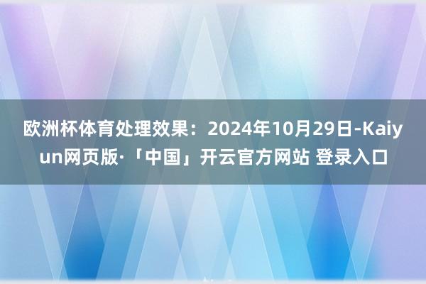 欧洲杯体育处理效果：2024年10月29日-Kaiyun网页版·「中国」开云官方网站 登录入口