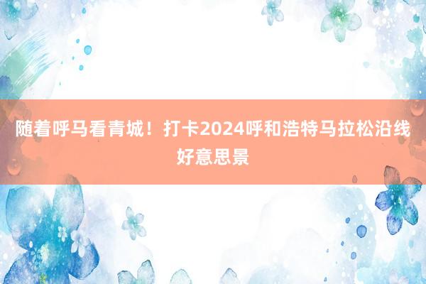 随着呼马看青城！打卡2024呼和浩特马拉松沿线好意思景