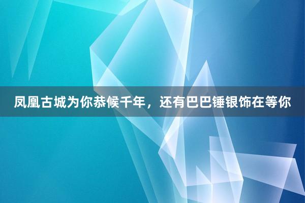 凤凰古城为你恭候千年，还有巴巴锤银饰在等你