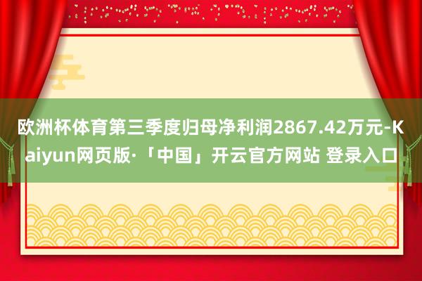 欧洲杯体育第三季度归母净利润2867.42万元-Kaiyun网页版·「中国」开云官方网站 登录入口