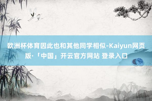 欧洲杯体育因此也和其他同学相似-Kaiyun网页版·「中国」开云官方网站 登录入口