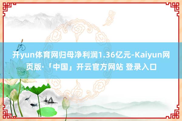 开yun体育网归母净利润1.36亿元-Kaiyun网页版·「中国」开云官方网站 登录入口