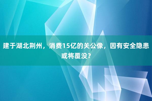 建于湖北荆州，消费15亿的关公像，因有安全隐患或将覆没？