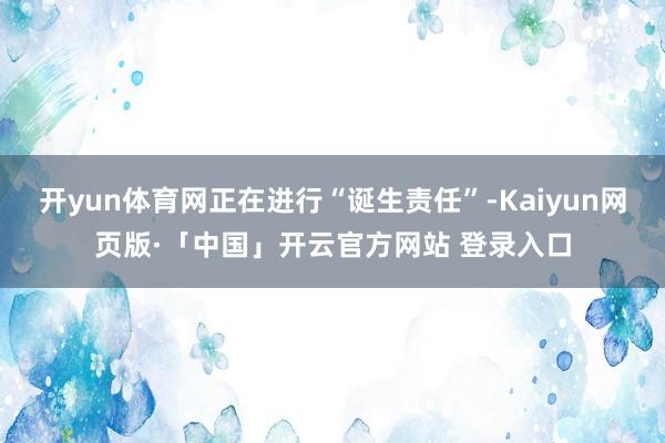 开yun体育网正在进行“诞生责任”-Kaiyun网页版·「中国」开云官方网站 登录入口