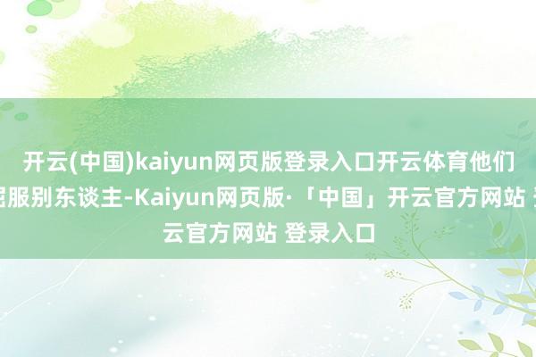 开云(中国)kaiyun网页版登录入口开云体育他们不肯意屈服别东谈主-Kaiyun网页版·「中国」开云官方网站 登录入口