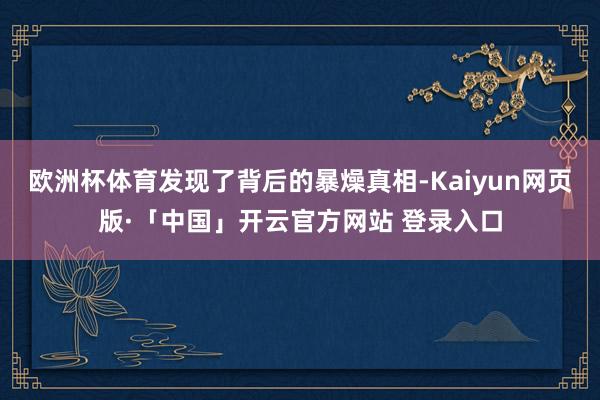 欧洲杯体育发现了背后的暴燥真相-Kaiyun网页版·「中国」开云官方网站 登录入口