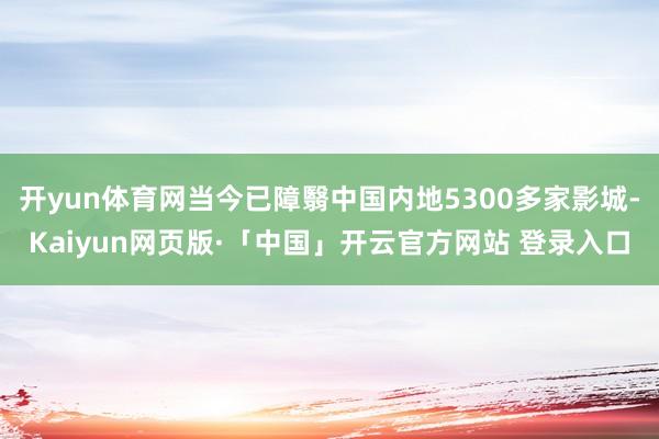 开yun体育网当今已障翳中国内地5300多家影城-Kaiyun网页版·「中国」开云官方网站 登录入口