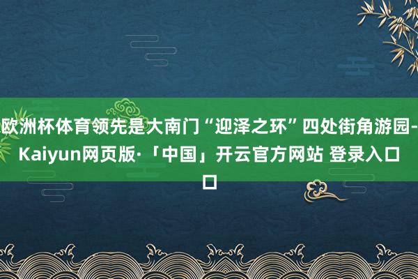 欧洲杯体育领先是大南门“迎泽之环”四处街角游园-Kaiyun网页版·「中国」开云官方网站 登录入口